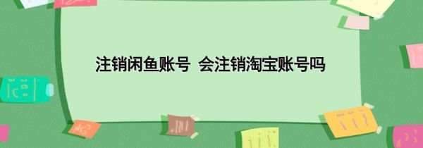 注销闲鱼账号 会注销淘宝账号吗